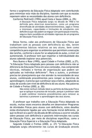 — 6 —
forma o surgimento da Educação Física Adaptada vem contribuindo
para minimizar esta visão da disciplina, fazendo com que as escolas
repensem sobre as necessidades dos alunos com deficiência.
Conforme Pedrinelli (1994) apud Costa e Sousa (2004, p. 29):
A Educação Física Adaptada surgiu na década de 1950 e foi
definida pela American Associanton, como um programa
diversificado de atividades desenvolvimentistas, jogos e ritmos
a interesses, capacidades e limitações de estudantes com
deficiência que não podem se engajar com participação irrestrita,
segura e bem-sucedida em atividades vigorosas de um programa
de Educação Física Geral.
Dessa forma, cabe aos professores de Educação Física que
trabalham com as pessoas com deficiência ou não, terem
conhecimentos básicos relativos ao seu aluno, bem como
competência para organizar os ambientes que permitem a execução
das tarefas, conforme o aluno for se adaptando às aulas, o nível vai
aumentando. O professor tem que respeitar a individualidade dos
alunos sabendo explorar seus potenciais.
Para Bueno e Rose (1995), apud Cidade e Freitas (2002, p.27),
“A Educação Física Adaptada para pessoas com deficiência não se
diferencia da Educação Física em seus conteúdos, mas compreende
técnicas, métodos e formas de organização que podem ser
aplicados ao individuo deficiente”. Para a autora, o professor
precisa ter planejamento que vise atender às necessidades de seus
alunos, combinando procedimentos para romper as barreiras da
aprendizagem; é preciso que o professor seja criativo, adaptando as
aulas de acordo com nível de deficiência do seu aluno. Nas palavras
de Cidade e Freitas (2002, p. 30):
Não existe nenhum método ideal ou perfeito da Educação Física
que se aplique no processo de inclusão, porque o professor sabe
e pode combinar inúmeros procedimentos para remover as
barreiras e promover a aprendizagem dos seus alunos.
O professor que trabalha com a Educação Física Adaptada na
escola, muitas vezes encontra desafios em desenvolver Programas
de Atividades Físicas para alunos com deficiência, estes desafios
estão diretamente ligados por uma formação inicial deficiente, já
que no Brasil só a partir da década de 80 começou a ocorrer estudos
sobre pessoas com deficiência e possíveis intervenções nos cursos
de Educação Física, por meio de disciplinas específicas, como a
Educação Física Especial e a Educação Física Adaptada.
Segundo Cidade e Freitas (2002, p. 27) “A Educação Física
Adaptada surgiu oficialmente nos cursos de Graduação através
 