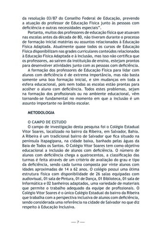 — 7 —
da resolução 03/87 do Conselho Federal de Educação, prevendo
a atuação do professor de Educação Física junto às pessoas com
deficiência e outras necessidades especiais”.
Portanto, muitos dos professores de educação física que atuavam
nas escolas antes da década de 80, não tiveram durante o processo
de formação inicial matérias ou assuntos relacionados à Educação
Física Adaptada. Atualmente quase todos os cursos de Educação
Física disponibilizam nas grades curriculares conteúdos relacionados
à Educação Física Adaptada e à Inclusão, mas isso não certifica que
os professores, ao saírem da instituição de ensino, estejam prontos
para desenvolver atividades junto com as pessoas com deficiência.
A formação dos professores de Educação Física para lidar com
alunos com deficiência é de extrema importância, mas não basta
somente uma boa formação inicial, e sim mudanças em toda a
esfera educacional, pois nem todas as escolas estão prontas para
acolher o aluno com deficiência. Todos estes problemas, sejam
na formação dos profissionais ou no ambiente educacional, vêm
tornando-se fundamental no momento em que a inclusão é um
assunto importante no âmbito escolar.
METODOLOGIA
O CAMPO DE ESTUDO
O campo de investigação desta pesquisa foi o Colégio Estadual
Vitor Soares, localizado no bairro da Ribeira, em Salvador, Bahia.
A Ribeira é um tradicional bairro de Salvador que fica situado na
península Itapagipana, na cidade baixa, banhado pelas águas da
Baia de Todos os Santos. O Colégio Vitor Soares tem como objetivo
educacional a inclusão de alunos com deficiência. O número de
alunos com deficiência chega a quatrocentos, a classificação das
turmas é feita através de um critério de avaliação do grau e tipo
da deficiência, sendo cada turma composta por vinte alunos com
idades aproximadas de 14 a 62 anos. O colégio possui uma ótima
estrutura física com disponibilidade de 26 salas equipadas com
audiovisual, 01 sala de Pintura, 01 de Dança, 01 Biblioteca, 01 sala de
Informática e 02 banheiros adaptados, uma variedade de materiais
que permite o trabalho adequado da equipe de profissionais. O
Colégio Vitor Soares é o único Colégio Estadual do bairro da Ribeira
que trabalha com a perspectiva inclusiva de alunos com deficiência,
sendo considerada uma referência na cidade de Salvador no que diz
respeito à Educação Inclusiva.
 