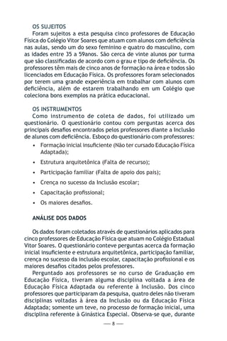 — 8 —
OS SUJEITOS
Foram sujeitos a esta pesquisa cinco professores de Educação
Física do Colégio Vitor Soares que atuam com alunos com deficiência
nas aulas, sendo um do sexo feminino e quatro do masculino, com
as idades entre 35 a 59anos. São cerca de vinte alunos por turma
que são classificadas de acordo com o grau e tipo de deficiência. Os
professores têm mais de cinco anos de formação na área e todos são
licenciados em Educação Física. Os professores foram selecionados
por terem uma grande experiência em trabalhar com alunos com
deficiência, além de estarem trabalhando em um Colégio que
coleciona bons exemplos na prática educacional.
OS INSTRUMENTOS
Como instrumento de coleta de dados, foi utilizado um
questionário. O questionário contou com perguntas acerca dos
principais desafios encontrados pelos professores diante a Inclusão
de alunos com deficiência. Esboço do questionário com professores:
•	 Formação inicial insuficiente (Não ter cursado Educação Física
Adaptada);
•	 Estrutura arquitetônica (Falta de recurso);
•	 Participação familiar (Falta de apoio dos pais);
•	 Crença no sucesso da Inclusão escolar;
•	 Capacitação profissional;
•	 Os maiores desafios.
ANÁLISE DOS DADOS
Os dados foram coletados através de questionários aplicados para
cinco professores de Educação Física que atuam no Colégio Estadual
Vitor Soares. O questionário conteve perguntas acerca da formação
inicial insuficiente e estrutura arquitetônica, participação familiar,
crença no sucesso da inclusão escolar, capacitação profissional e os
maiores desafios citados pelos professores.
Perguntado aos professores se no curso de Graduação em
Educação Física, tiveram alguma disciplina voltada a área de
Educação Física Adaptada ou referente à Inclusão. Dos cinco
professores que participaram da pesquisa, quatro deles não tiveram
disciplinas voltadas à área da Inclusão ou da Educação Física
Adaptada; somente um teve, no processo de formação inicial, uma
disciplina referente à Ginástica Especial. Observa-se que, durante
 