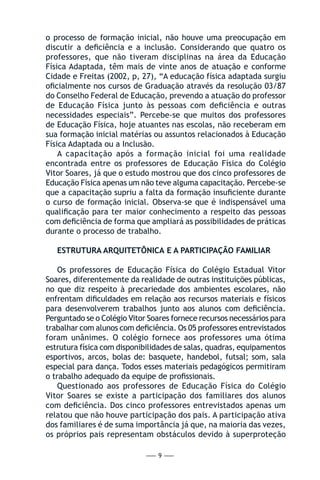 — 9 —
o processo de formação inicial, não houve uma preocupação em
discutir a deficiência e a inclusão. Considerando que quatro os
professores, que não tiveram disciplinas na área da Educação
Física Adaptada, têm mais de vinte anos de atuação e conforme
Cidade e Freitas (2002, p, 27), “A educação física adaptada surgiu
oficialmente nos cursos de Graduação através da resolução 03/87
do Conselho Federal de Educação, prevendo a atuação do professor
de Educação Física junto às pessoas com deficiência e outras
necessidades especiais”. Percebe-se que muitos dos professores
de Educação Física, hoje atuantes nas escolas, não receberam em
sua formação inicial matérias ou assuntos relacionados à Educação
Física Adaptada ou a Inclusão.
A capacitação após a formação inicial foi uma realidade
encontrada entre os professores de Educação Física do Colégio
Vitor Soares, já que o estudo mostrou que dos cinco professores de
Educação Física apenas um não teve alguma capacitação. Percebe-se
que a capacitação supriu a falta da formação insuficiente durante
o curso de formação inicial. Observa-se que é indispensável uma
qualificação para ter maior conhecimento a respeito das pessoas
com deficiência de forma que ampliará as possibilidades de práticas
durante o processo de trabalho.
ESTRUTURA ARQUITETÔNICA E A PARTICIPAÇÃO FAMILIAR
Os professores de Educação Física do Colégio Estadual Vitor
Soares, diferentemente da realidade de outras instituições públicas,
no que diz respeito à precariedade dos ambientes escolares, não
enfrentam dificuldades em relação aos recursos materiais e físicos
para desenvolverem trabalhos junto aos alunos com deficiência.
Perguntado se o Colégio Vitor Soares fornece recursos necessários para
trabalhar com alunos com deficiência. Os 05 professores entrevistados
foram unânimes. O colégio fornece aos professores uma ótima
estrutura física com disponibilidades de salas, quadras, equipamentos
esportivos, arcos, bolas de: basquete, handebol, futsal; som, sala
especial para dança. Todos esses materiais pedagógicos permitiram
o trabalho adequado da equipe de profissionais.
Questionado aos professores de Educação Física do Colégio
Vitor Soares se existe a participação dos familiares dos alunos
com deficiência. Dos cinco professores entrevistados apenas um
relatou que não houve participação dos pais. A participação ativa
dos familiares é de suma importância já que, na maioria das vezes,
os próprios pais representam obstáculos devido à superproteção
 