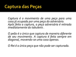 Captura das PeçasCaptura é o movimento de uma peça para uma casa já ocupada por uma peça do adversário.	Após feita a captura, a peça adversária é retirada imediatamente do tabuleiro .	O peão é o único que captura de maneira diferente de seu movimento. A captura é feita sempre em diagonal, movendo-se uma casa apenas.	O Rei é a única peça que não pode ser capturada.