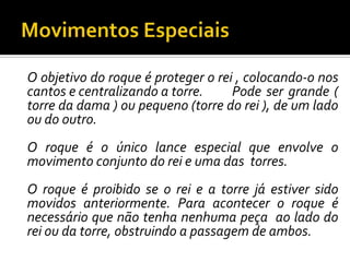 Movimentos EspeciaisO objetivo do roque é proteger o rei , colocando-o nos cantos e centralizando a torre. 	Pode ser grande ( torre da dama ) ou pequeno (torre do rei ), de um lado ou do outro.	O roque é o único lance especial que envolve o movimento conjunto do rei e uma das  torres.	O roque é proibido se o rei e a torre já estiver sido movidos anteriormente. Para acontecer o roque é necessário que não tenha nenhuma peça  ao lado do rei ou da torre, obstruindo a passagem de ambos.