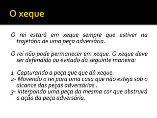 O xequeO rei estará em xeque sempre que estiver na trajetória de uma peça adversária.O rei não pode permanecer em xeque. O xeque deve ser defendido ou evitado da seguinte maneira:1- Capturando a peça que que dá xeque.2- Movendo o rei para uma casa que não esteja sob o alcance das peças adversárias .3- interpondo uma peça da mesma cor que obstruirá a ação da peça adversária.