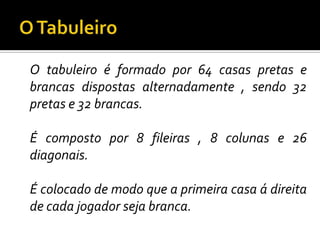O TabuleiroO tabuleiro é formado por 64 casas pretas e brancas dispostas alternadamente , sendo 32 pretas e 32 brancas.	É composto por 8 fileiras , 8 colunas e 26 diagonais.	É colocado de modo que a primeira casa á direita de cada jogador seja branca.
