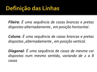 Definição das Linhas	Fileira: É uma sequência de casas brancas e pretas dispostas alternadamente , em posição horizontal .	Coluna: É uma sequência de casas brancas e pretas dispostas ,alternadamente , em posição vertical.	Diagonal: É uma sequência de casas de mesma cor dispostas num mesmo sentido, variando de 2 a 8 casas