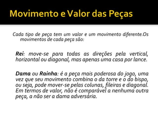 Movimento e Valor das PeçasCada tipo de peça tem um valor e um movimento diferente.Os movimentos de cada peça são:	Rei: move-se para todas as direções pela vertical, horizontal ou diagonal, mas apenas uma casa por lance. 	Damaou Rainha: é a peça mais poderosa do jogo, uma vez que seu movimento combina o da torre e o do bispo, ou seja, pode mover-se pelas colunas, fileiras e diagonal. Em termos de valor, não é comparável a nenhuma outra peça, a não ser a dama adversária. 