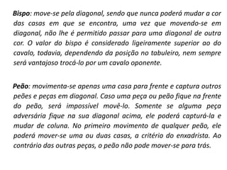 Bispo: move-se pela diagonal, sendo que nunca poderá mudar a cor das casas em que se encontra, uma vez que movendo-se em diagonal, não lhe é permitido passar para uma diagonal de outra cor. O valor do bispo é considerado ligeiramente superior ao do cavalo, todavia, dependendo da posição no tabuleiro, nem sempre será vantajoso trocá-lo por um cavalo oponente.  Peão: movimenta-se apenas uma casa para frente e captura outros peões e peças em diagonal. Caso uma peça ou peão fique na frente do peão, será impossível movê-lo. Somente se alguma peça adversária fique na sua diagonal acima, ele poderá capturá-la e mudar de coluna. No primeiro movimento de qualquer peão, ele poderá mover-se uma ou duas casas, a critério do enxadrista. Ao contrário das outras peças, o peão não pode mover-se para trás. 
