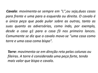 Cavalo: movimenta-se sempre em "L",ou seja,duas casas para frente e uma para a esquerda ou direita. O cavalo é a única peça que pode pular sobre as outras, tanto as suas quanto as adversárias, como indo, por exemplo, desde a casa g1 para a casa f3 nos primeiro lances. Comumente se diz que o cavalo move-se "uma casa como torre e uma casa como bispo". 	Torre: movimenta-se em direção reta pelas colunas ou fileiras. A torre é considerada uma peça forte, tendo mais valor que bispo e cavalo.