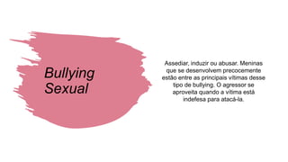 Bullying
Sexual
Assediar, induzir ou abusar. Meninas
que se desenvolvem precocemente
estão entre as principais vítimas desse
tipo de bullying. O agressor se
aproveita quando a vítima está
indefesa para atacá-la.
 