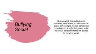 Bullying
Social
Quando você é isolado de uma
conversa, brincadeira ou atividades de
classe por exemplo, isso se caracteriza
como bullying. A ação de ignorar, isolar
ou excluir constantemente um colega
do convívio social.
 