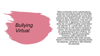 Bullying
Virtual
Mais conhecido como cyberbullying,
esse tipo de bullying está se tornando
cada vez mais popular por conta dos
avanços das redes sociais. Ele mistura
todos os tipos anteriores, mas tem um
diferencial: o agressor se esconde
atrás de um perfil (muitas vezes falso)
na internet. E, a partir dele, zomba,
cria fofocas ou até mesmo ameaça a
vítima. Um dos grandes problemas
do cyberbullying é que a fofoca, ou
maledicência, ganha proporções
enormes, pelo potencial de
compartilhamento das redes sociais.
Assim a vítima se sente exposta diante
de dezenas, centenas e até milhares
de pessoas.
 