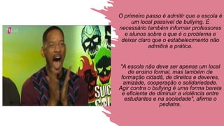 O primeiro passo é admitir que a escola é
um local passível de bullying. É
necessário também informar professores
e alunos sobre o que é o problema e
deixar claro que o estabelecimento não
admitirá a prática.
"A escola não deve ser apenas um local
de ensino formal, mas também de
formação cidadã, de direitos e deveres,
amizade, cooperação e solidariedade.
Agir contra o bullying é uma forma barata
e eficiente de diminuir a violência entre
estudantes e na sociedade", afirma o
pediatra.
 