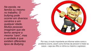 Na escola, na
família ou mesmo
no trabalho. O
bullying pode
ocorrer em diversos
cenários e em
qualquer idade.
Muitas pessoas
imaginam que ele
tenha sempre a
mesma “cara”, mas
a verdade é que
existem diferentes
tipos de Bullying
Por isso, é muito importante se informar sobre como o
problema ocorre, assim como formas de prevenir e tratar os
casos – seja seu filho a vítima ou mesmo o agressor.
 