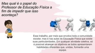 Mas qual é o papel do
Professor de Educação Física a
fim de impedir que isso
aconteça?
Esse trabalho, por mais que envolva toda a comunidade
escolar, mas é nas aulas de Educação Física que existe
suas particularidades. Em qualquer atividade coletiva, só
é possível alcançar os objetivos se todos apresentarem
habilidades diferentes que, unidas, formarão uma
equipe.
 