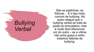Bullying
Verbal
São as piadinhas, as
fofocas… É o tipo mais
comum de bullying. Há
quem alegue que o
bullying verbal se trata de
piada ou brincadeira, mas
é muito fácil diferenciar
um do outro – se a vítima
não acha graça e sofre,
estamos falando de
bullying.
 