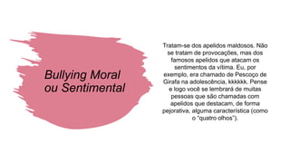 Bullying Moral
ou Sentimental
Tratam-se dos apelidos maldosos. Não
se tratam de provocações, mas dos
famosos apelidos que atacam os
sentimentos da vítima. Eu, por
exemplo, era chamado de Pescoço de
Girafa na adolescência, kkkkkk. Pense
e logo você se lembrará de muitas
pessoas que são chamadas com
apelidos que destacam, de forma
pejorativa, alguma característica (como
o “quatro olhos”).
 