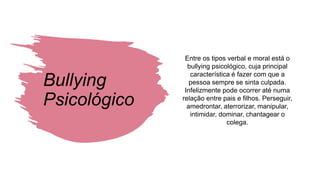 Bullying
Psicológico
Entre os tipos verbal e moral está o
bullying psicológico, cuja principal
característica é fazer com que a
pessoa sempre se sinta culpada.
Infelizmente pode ocorrer até numa
relação entre pais e filhos. Perseguir,
amedrontar, aterrorizar, manipular,
intimidar, dominar, chantagear o
colega.
 