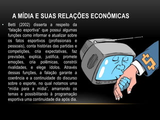 A MÍDIA E SUAS RELAÇÕES ECONÔMICAS
• Betti (2002) disserta a respeito da
“falação esportiva” que possui algumas
funções como informar e atualizar sobre
os fatos esportivos (profissionais e
pessoais), conta histórias das partidas e
competições, cria expectativas, faz
previsões, explica, justifica, promete
emoções, cria polêmicas, constrói
rivalidades, e elege ídolos. Através
dessas funções, a falação garante a
coerência e a continuidade do discurso
sobre o esporte, no qual notamos uma
“mídia para a mídia”, amarrando os
temas e possibilitando à programação
esportiva uma continuidade dia após dia.
 