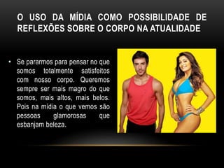O USO DA MÍDIA COMO POSSIBILIDADE DE
REFLEXÕES SOBRE O CORPO NA ATUALIDADE
• Se pararmos para pensar no que
somos totalmente satisfeitos
com nosso corpo. Queremos
sempre ser mais magro do que
somos, mais altos, mais belos.
Pois na mídia o que vemos são
pessoas glamorosas que
esbanjam beleza.
 