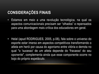 CONSIDERAÇÕES FINAIS
• Estamos em meio a uma revolução tecnológica, na qual os
aspectos comunicacionais precisam ser “olhados” e repensados
para uma abordagem mais crítica dos educadores em geral.
• Helal (apud RODRIGUES, 2005, p.08), fala sobre o universo do
esporte estar imerso em aspectos competitivos transformando o
atleta em herói por causa do agonismo entre vitória e derrota no
qual "o 'sucesso' de um atleta depende do 'fracasso' do seu
oponente", complementa ainda que esse componente ocorre no
bojo do próprio espetáculo.
 