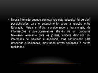 • Nossa intenção quando começamos esta pesquisa foi de abrir
possibilidades para o entendimento sobre a relação entre
Educação Física e Mídia, considerando a transmissão de
informações e posicionamentos através de um programa
televisivo, relevante para os jovens, embora definidos por
interesses de mercado e audiência, mas contribuindo para
despertar curiosidades, mostrando novas situações e outras
realidades.
 