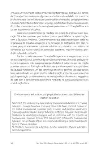 568 Rev. Bras. Ciênc. Esporte, Florianópolis, v. 33, n. 3, p. 559-571, jul./set. 2011
enquanto um movimento político ambiental e destacamos suas diretrizes. No campo
da Educação Física analisamos algumas características da realidade dos cursos de
professores que são limitadoras para desenvolver um trabalho pedagógico com a
Educação Ambiental. Destacamos as seguintes características: fragmentação do curso
do conhecimento nos cursos de formação de professores em Educação Física; e o
caráter esportivo nas disciplinas.
Esses limites característicos da realidade dos cursos de professores em Edu-
cação Física são relevantes para analisar quais as possibilidades de aproximações
com a Educação Ambiental. Compreendemos que estas possibilidades estão na
organização do trabalho pedagógico e na formação de professores com base no
ensino, pesquisa e extensão buscando trabalhar os conteúdos como sistema de
complexos que não só valoriza os conteúdos esportivos, mas sim valoriza a pro-
dução cultural do cotidiano.
Por ﬁm, consideramos que a Educação Física pode estar, enquanto um campo
de atuação proﬁssional, contribuindo com ações ambientais, alterando a relação ser
humano e natureza, pelas suas próprias especiﬁcidades. E indicamos que esta relação
pode ser pensada na Formação de Professores quando se aproxima aos princípios
da Educação Ambiental e um dos caminhos é encontrar possíveis soluções para os
limites da realidade, em geral, trazidos pela destruição ambiental, e em especíﬁco
pela fragmentação do conhecimento na formação de professores e a negligência
do trato com o conhecimento sobre Meio Ambiente na formação de professores
em Educação Física.
Environmental education and physical education: possibilities for
teacher education
ABSTRACT: This work is among those studying Environmental Education and Physical
Education. Through theoretical analysis of documents, books and seek evidence in
the ﬁeld of environmental education goals, principles and guidelines constructed
historically, and identiﬁed in Teacher Education in Physical Education the limits and
possibilities for developing pedagogical work in accordance with the principles of
Environmental Education. Indicate that this approach between the Environmental
Education can be thought of from the critical understanding of content and speciﬁc
forms of physical education
KEYWORDS: Environmental education; teacher education; physical education;
curriculum guidelines.
 