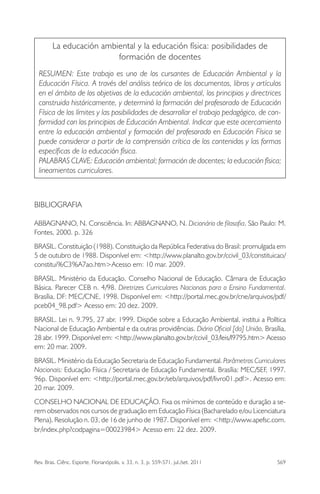 Rev. Bras. Ciênc. Esporte, Florianópolis, v. 33, n. 3, p. 559-571, jul./set. 2011 569
La educación ambiental y la educación física: posibilidades de
formación de docentes
RESUMEN: Este trabajo es uno de los cursantes de Educación Ambiental y la
Educación Física. A través del análisis teórico de los documentos, libros y artículos
en el ámbito de los objetivos de la educación ambiental, los principios y directrices
construida históricamente, y determinó la formación del profesorado de Educación
Física de los límites y las posibilidades de desarrollar el trabajo pedagógico, de con-
formidad con los principios de Educación Ambiental. Indicar que este acercamiento
entre la educación ambiental y formación del profesorado en Educación Física se
puede considerar a partir de la comprensión crítica de los contenidos y las formas
especíﬁcas de la educación física.
PALABRAS CLAVE: Educación ambiental; formación de docentes; la educación física;
lineamientos curriculares.
BIBLIOGRAFIA
ABBAGNANO, N. Consciência. In: ABBAGNANO, N. Dicionário de ﬁlosoﬁa. São Paulo: M.
Fontes, 2000. p. 326
BRASIL. Constituição (1988). Constituição da República Federativa do Brasil: promulgada em
5 de outubro de 1988. Disponível em: <http://www.planalto.gov.br/ccivil_03/constituicao/
constitui%C3%A7ao.htm>Acesso em: 10 mar. 2009.
BRASIL. Ministério da Educação. Conselho Nacional de Educação. Câmara de Educação
Básica. Parecer CEB n. 4/98. Diretrizes Curriculares Nacionais para o Ensino Fundamental.
Brasília, DF: MEC/CNE, 1998. Disponível em: <http://portal.mec.gov.br/cne/arquivos/pdf/
pceb04_98.pdf> Acesso em: 20 dez. 2009.
BRASIL. Lei n. 9.795, 27 abr. 1999. Dispõe sobre a Educação Ambiental, institui a Política
Nacional de Educação Ambiental e da outras providências. Diário Oﬁcial [da] União, Brasília,
28 abr. 1999. Disponível em: <http://www.planalto.gov.br/ccivil_03/leis/l9795.htm> Acesso
em: 20 mar. 2009.
BRASIL. Ministério da Educação Secretaria de Educação Fundamental. Parâmetros Curriculares
Nacionais: Educação Física / Secretaria de Educação Fundamental. Brasília: MEC/SEF, 1997.
96p. Disponível em: <http://portal.mec.gov.br/seb/arquivos/pdf/livro01.pdf>. Acesso em:
20 mar. 2009.
CONSELHO NACIONAL DE EDUCAÇÃO. Fixa os mínimos de conteúdo e duração a se-
rem observados nos cursos de graduação em Educação Física (Bacharelado e/ou Licenciatura
Plena). Resolução n. 03, de 16 de junho de 1987. Disponível em: <http://www.apefsc.com.
br/index.php?codpagina=00023984> Acesso em: 22 dez. 2009.
 