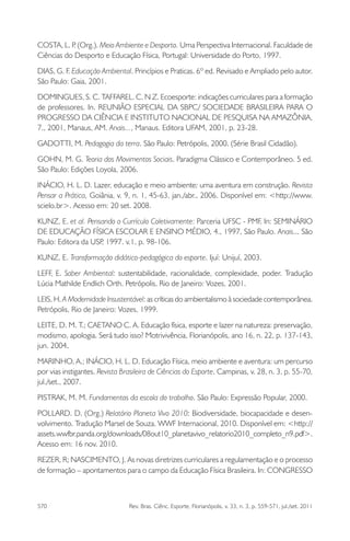 570 Rev. Bras. Ciênc. Esporte, Florianópolis, v. 33, n. 3, p. 559-571, jul./set. 2011
COSTA, L. P. (Org.). Meio Ambiente e Desporto. Uma Perspectiva Internacional. Faculdade de
Ciências do Desporto e Educação Física, Portugal: Universidade do Porto, 1997.
DIAS, G. F. Educação Ambiental. Princípios e Praticas. 6º ed. Revisado e Ampliado pelo autor.
São Paulo: Gaia, 2001.
DOMINGUES, S. C. TAFFAREL. C. N Z. Ecoesporte: indicações curriculares para a formação
de professores. In. REUNIÃO ESPECIAL DA SBPC/ SOCIEDADE BRASILEIRA PARA O
PROGRESSO DA CIÊNCIA E INSTITUTO NACIONAL DE PESQUISA NA AMAZÔNIA,
7., 2001, Manaus, AM. Anais..., Manaus. Editora UFAM, 2001, p. 23-28.
GADOTTI, M. Pedagogia da terra. São Paulo: Petrópolis, 2000. (Série Brasil Cidadão).
GOHN, M. G. Teoria dos Movimentos Sociais. Paradigma Clássico e Contemporâneo. 5 ed.
São Paulo: Edições Loyola, 2006.
INÁCIO, H. L. D. Lazer, educação e meio ambiente: uma aventura em construção. Revista
Pensar a Prática, Goiânia, v. 9, n. 1, 45-63, jan./abr., 2006. Disponível em: <http://www.
scielo.br>. Acesso em: 20 set. 2008.
KUNZ, E. et al. Pensando o Currículo Coletivamente: Parceria UFSC - PMF. In: SEMINÁRIO
DE EDUCAÇÃO FÍSICA ESCOLAR E ENSINO MÉDIO, 4., 1997, São Paulo. Anais... São
Paulo: Editora da USP, 1997. v.1. p. 98-106.
KUNZ, E. Transformação didático-pedagógica do esporte. Ijuí: Unijuí, 2003.
LEFF, E. Saber Ambiental: sustentabilidade, racionalidade, complexidade, poder. Tradução
Lúcia Mathilde Endlich Orth. Petrópolis, Rio de Janeiro: Vozes, 2001.
LEIS, H. A Modernidade Insustentável: as críticas do ambientalismo à sociedade contemporânea.
Petrópolis, Rio de Janeiro: Vozes, 1999.
LEITE, D. M. T.; CAETANO C. A. Educação física, esporte e lazer na natureza: preservação,
modismo, apologia. Será tudo isso? Motrivivência, Florianópolis, ano 16, n. 22, p. 137-143,
jun. 2004.
MARINHO, A.; INÁCIO, H. L. D. Educação Física, meio ambiente e aventura: um percurso
por vias instigantes. Revista Brasileira de Ciências do Esporte, Campinas, v. 28, n. 3, p. 55-70,
jul./set., 2007.
PISTRAK, M. M. Fundamentos da escola do trabalho. São Paulo: Expressão Popular, 2000.
POLLARD. D. (Org.) Relatório Planeta Vivo 2010: Biodiversidade, biocapacidade e desen-
volvimento. Tradução Marsel de Souza. WWF Internacional, 2010. Disponível em: <http://
assets.wwfbr.panda.org/downloads/08out10_planetavivo_relatorio2010_completo_n9.pdf>.
Acesso em: 16 nov. 2010.
REZER, R; NASCIMENTO, J. As novas diretrizes curriculares a regulamentação e o processo
de formação – apontamentos para o campo da Educação Física Brasileira. In: CONGRESSO
 