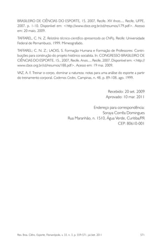 Rev. Bras. Ciênc. Esporte, Florianópolis, v. 33, n. 3, p. 559-571, jul./set. 2011 571
BRASILEIRO DE CIÊNCIAS DO ESPORTE, 15, 2007, Recife. XV Anais..., Recife, UFPE,
2007. p. 1-10. Disponível em: <http://www.cbce.org.br/cd/resumos/179.pdf>. Acesso
em: 20 maio, 2009.
TAFFAREL, C. N. Z. Relatório técnico-cientíﬁco apresentado ao CNPq. Recife: Universidade
Federal de Pernambuco, 1999. Mimeografado.
TAFFAREL; C. N. Z.; LACKS, S. Formação Humana e Formação de Professores: Contri-
buições para construção do projeto histórico socialista. In: CONGRESSO BRASILEIRO DE
CIÊNCIAS DO ESPORTE, 15., 2007, Recife. Anais..., Recife, 2007. Disponível em: <http://
www.cbce.org.br/cd/resumos/188.pdf>. Acesso em: 19 mai. 2009.
VAZ, A. F. Treinar o corpo, dominar a natureza: notas para uma análise do esporte a partir
do treinamento corporal. Cadernos Cedes, Campinas, n. 48, p. 89-108, ago. 1999.
Recebido: 20 set. 2009
Aprovado: 10 mar. 2011
Endereço para correspondência:
Soraya Corrêa Domingues
Rua Maranhão, n. 1510, Água Verde, Curitiba/PR
CEP: 80610-001
 