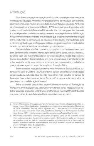 560 Rev. Bras. Ciênc. Esporte, Florianópolis, v. 33, n. 3, p. 559-571, jul./set. 2011
INTRODUÇÃO
Nos diversos espaços de atuação proﬁssional é possível perceber crescente
interesse pela Educação Ambiental. No processo formal de educação, por exemplo,
as diretrizes nacionais indicam a necessidade de implantação da Educação Ambiental
de modo contínuo e transversal (BRASIL, 1998) incentivando o trato sobre este
conhecimento na área da Educação Física escolar. Em outros espaços fora da escola
é possível perceber também que existe crescente atuação proﬁssional da Educação
Física de modo direto e indireto em atividades que proporcionam estreita relação
entre a natureza e o ser humano. O estudo de Inácio (2006) chama atenção para
o número signiﬁcativo de proﬁssionais e público, em geral, envolvido em atividades
radicais, esportes de aventura, caminhadas, que apresentam.
Na área da Educação Física brasileira, a produção do conhecimento, vem tam-
bém demonstrando crescente interesse por temas como corpo, cultura, natureza,
turismo e lazer. Este movimento pode ser percebido a partir da revisão de periódicos,
teses e dissertações2
. Esses trabalhos, em geral, inclinam para o aprofundamento
sobre as atividades físicas na natureza, seus impactos, necessidades, possibilidades
para praticantes e para o campo de atuação da Educação Física.
Sobre questões mais gerais do tema Meio Ambiente e Educação Física, au-
tores como Leite e Caetano (2004) abordam o caráter ambientalista3
de atividades
desenvolvidas na natureza. Para eles são necessários mais estudos no campo da
Educação Física relacionado ao Saber Ambiental4
, e devem estar ancorados na
perspectiva de uma Educação Ambiental.
Entre os autores pesquisados, especiﬁcamente no campo da Formação de
Professores em Educação Física, alguns chamam atenção para a necessidade de tra-
balhar a questão ambiental. Encontramos em Marinho e Inácio (2007) contribuições
relevantes para a área da Educação Física mais relacionada ao Lazer.
2. Foram utilizadas como ﬁltro as palavras-chave: Ambiental, meio ambiente, educação ambiental e na-
tureza. Nos periódicos digitalizados e disponibilizados on-line em seus respectivos sítios: Movimento,
LICERE e Motrivivência. Também a RBCE digitalizada em CD até o ano de 2005 e no sítio próprio
on-line nos anos subsequentes. Foram pesquisadas teses e dissertações do domínio público dia 17 de
novembro de 2009. <http://www.dominiopublico.gov.br/pesquisa/PesquisaObraForm.jsp >
3. Movimento Ambientalista é deﬁnido pela autora Gohn (2006) como um dos chamados “novos
movimentos sociais”, pois eles apresentam características, não mais apenas ligadas aos interesses
de uma classe ou de um sindicato, mas sim um movimento que está em todas as classes, pois diz
respeito ao interesse de todos independente de participação ou identiﬁcação de um determinado
grupo, é a luta pela defesa da vida planetária.
4. Termo utilizado pelo autor Leff (2001).
 