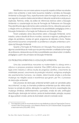 Rev. Bras. Ciênc. Esporte, Florianópolis, v. 33, n. 3, p. 559-571, jul./set. 2011 561
Identiﬁcamo-nos com esses autores no que diz respeito a ênfase nos estudos
sobre meio ambiente e neste texto buscamos trabalhar a temática da Educação
Ambiental na Educação Física, especiﬁcamente sobre formação de professores. Já
que segundo os autores citados esta temática é relevante socialmente e ainda pouco
explorada. Partimos, então, da análise de referenciais teóricos sobre a Educação
Ambiental e a caracterização da área de Formação de Professores em Educação
Física identiﬁcando alguns elementos sobre conteúdo e forma, relevantes para pensar
a relação entre os princípios e fundamentos de possibilidades pedagógicas entre a
Educação Ambiental e a Formação de Professores em Educação Física.
Foram analisados vários documentos sobre a Educação Ambiental, como
tratados, cartas e dossiês de fóruns mundiais, nacionais e regionais, publicações em
artigos de periódicos, revistas em geral, programas de televisão e livros. Nestes
documentos buscamos compreender os problemas e soluções ambientais e prin-
cípios da Educação Ambiental.
Quanto a Formação de Professores em Educação Física buscamos analisar
algumas características de modo que nos permita entender a realidade da formação
de professores, destacando seus limites e possibilidades para desenvolver o trabalho
pedagógico a partir dos princípios da Educação Ambiental.
OS PROBLEMAS AMBIENTAIS E A EDUCAÇÃO AMBIENTAL
Uma das características marcantes na modernidade é a aliança entre a
ciência e o processo produtivo industrial. Dias (2001) aﬁrma que essa articu-
lação entre indústria e ciência resulta do progresso cientíﬁco, crescimento da
mobilidade pessoal, crescimento da produção industrial, vertiginosa ampliação
dos assentamentos humanos, nas cidades, determinando amplas e profundas
mudanças nas relações sociais e econômicas que geram, por ﬁm, o processo
de destruição ambiental.
Este processo de destruição ambiental também pode ser percebido pelos
seus sintomas5
, ou seja, os chamados problemas ambientais que são: efeito estufa;
buraco na camada de ozônio; alterações na superfície da terra; exacerbações das
mudanças climáticas; desﬂorestamento; queimadas; erosão do solo; areiﬁcação/
desertiﬁcação; destruição de habitats; perda da biodiversidade; poluição; escassez
de água potável; erosão; perda da diversidade cultural e exclusão social.
5. Esse diagnóstico pode ser encontrado de forma mais detalhada em sítios de Organizações Governa-
mentais e Não Governamentais, como Relatório Planeta Vivo 2010: Biodiversidade, biocapacidade
e desenvolvimento (POLLARD, 2010).
 