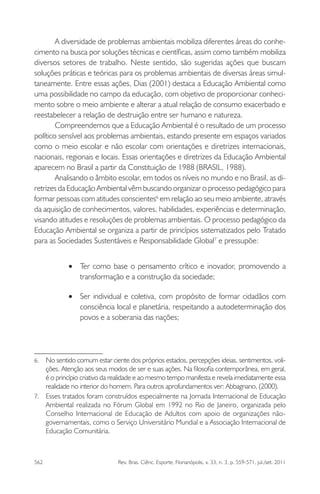 562 Rev. Bras. Ciênc. Esporte, Florianópolis, v. 33, n. 3, p. 559-571, jul./set. 2011
A diversidade de problemas ambientais mobiliza diferentes áreas do conhe-
cimento na busca por soluções técnicas e cientíﬁcas, assim como também mobiliza
diversos setores de trabalho. Neste sentido, são sugeridas ações que buscam
soluções práticas e teóricas para os problemas ambientais de diversas áreas simul-
taneamente. Entre essas ações, Dias (2001) destaca a Educação Ambiental como
uma possibilidade no campo da educação, com objetivo de proporcionar conheci-
mento sobre o meio ambiente e alterar a atual relação de consumo exacerbado e
reestabelecer a relação de destruição entre ser humano e natureza.
Compreendemos que a Educação Ambiental é o resultado de um processo
político sensível aos problemas ambientais, estando presente em espaços variados
como o meio escolar e não escolar com orientações e diretrizes internacionais,
nacionais, regionais e locais. Essas orientações e diretrizes da Educação Ambiental
aparecem no Brasil a partir da Constituição de 1988 (BRASIL, 1988).
Analisando o âmbito escolar, em todos os níveis no mundo e no Brasil, as di-
retrizes da Educação Ambiental vêm buscando organizar o processo pedagógico para
formar pessoas com atitudes conscientes6
em relação ao seu meio ambiente, através
da aquisição de conhecimentos, valores, habilidades, experiências e determinação,
visando atitudes e resoluções de problemas ambientais. O processo pedagógico da
Educação Ambiental se organiza a partir de princípios sistematizados pelo Tratado
para as Sociedades Sustentáveis e Responsabilidade Global7
e pressupõe:
Ter como base o pensamento crítico e inovador, promovendo a•
transformação e a construção da sociedade;
Ser individual e coletiva, com propósito de formar cidadãos com•
consciência local e planetária, respeitando a autodeterminação dos
povos e a soberania das nações;
6. No sentido comum estar ciente dos próprios estados, percepções ideias, sentimentos, voli-
ções. Atenção aos seus modos de ser e suas ações. Na ﬁlosoﬁa contemporânea, em geral,
é o princípio criativo da realidade e ao mesmo tempo manifesta e revela imediatamente essa
realidade no interior do homem. Para outros aprofundamentos ver: Abbagnano, (2000).
7. Esses tratados foram construídos especialmente na Jornada Internacional de Educação
Ambiental realizada no Fórum Global em 1992 no Rio de Janeiro, organizada pelo
Conselho Internacional de Educação de Adultos com apoio de organizações não-
governamentais, como o Serviço Universitário Mundial e a Associação Internacional de
Educação Comunitária.
 