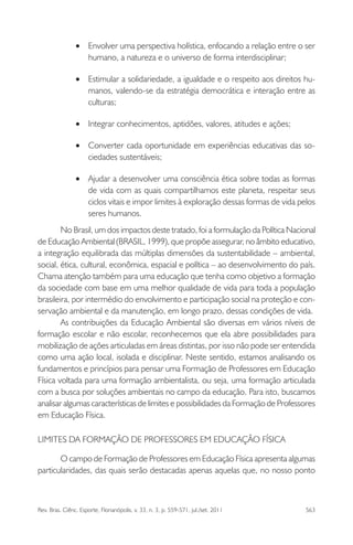 Rev. Bras. Ciênc. Esporte, Florianópolis, v. 33, n. 3, p. 559-571, jul./set. 2011 563
Envolver uma perspectiva holística, enfocando a relação entre o ser•
humano, a natureza e o universo de forma interdisciplinar;
Estimular a solidariedade, a igualdade e o respeito aos direitos hu-•
manos, valendo-se da estratégia democrática e interação entre as
culturas;
Integrar conhecimentos, aptidões, valores, atitudes e ações;•
Converter cada oportunidade em experiências educativas das so-•
ciedades sustentáveis;
Ajudar a desenvolver uma consciência ética sobre todas as formas•
de vida com as quais compartilhamos este planeta, respeitar seus
ciclos vitais e impor limites à exploração dessas formas de vida pelos
seres humanos.
No Brasil, um dos impactos deste tratado, foi a formulação da Política Nacional
de Educação Ambiental (BRASIL, 1999), que propõe assegurar, no âmbito educativo,
a integração equilibrada das múltiplas dimensões da sustentabilidade – ambiental,
social, ética, cultural, econômica, espacial e política – ao desenvolvimento do país.
Chama atenção também para uma educação que tenha como objetivo a formação
da sociedade com base em uma melhor qualidade de vida para toda a população
brasileira, por intermédio do envolvimento e participação social na proteção e con-
servação ambiental e da manutenção, em longo prazo, dessas condições de vida.
As contribuições da Educação Ambiental são diversas em vários níveis de
formação escolar e não escolar, reconhecemos que ela abre possibilidades para
mobilização de ações articuladas em áreas distintas, por isso não pode ser entendida
como uma ação local, isolada e disciplinar. Neste sentido, estamos analisando os
fundamentos e princípios para pensar uma Formação de Professores em Educação
Física voltada para uma formação ambientalista, ou seja, uma formação articulada
com a busca por soluções ambientais no campo da educação. Para isto, buscamos
analisar algumas características de limites e possibilidades da Formação de Professores
em Educação Física.
LIMITES DA FORMAÇÃO DE PROFESSORES EM EDUCAÇÃO FÍSICA
O campo de Formação de Professores em Educação Física apresenta algumas
particularidades, das quais serão destacadas apenas aquelas que, no nosso ponto
 