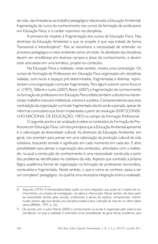 564 Rev. Bras. Ciênc. Esporte, Florianópolis, v. 33, n. 3, p. 559-571, jul./set. 2011
de vista, são limitadoras ao trabalho pedagógico relacionado a Educação Ambiental:
fragmentação do curso do conhecimento nos cursos de formação de professores
em Educação Física; e o caráter esportivo nas disciplinas.
A primeira diz respeito à Fragmentação dos cursos de Educação Física. Nas
diretrizes da Educação Ambiental o que se propõe é que seja tratada de forma
Transversal e Interdisciplinar8
. Pois se reconhece a necessidade de entender no
processo pedagógico o meio ambiente como um todo. As atividades das disciplinas
devem ser simultâneas em diversos campos e áreas do conhecimento, e devem
estar articuladas em uma temática, projeto ou conteúdo.
Na Educação Física a realidade, neste sentido, mostra uma contradição. Os
cursos de Formação de Professores em Educação Físca organizados em disciplinas
isoladas, com horas e espaços pré-determinados, fragmentadas e distintas, repre-
sentam uma organização curricular fragmentada. Para alguns autores como Kunz et
al. (1997), Taffarel e Lacks (2007) Rezer (2007) a fragmentação do conhecimento
na formação de professores em Educação Física reﬂete também a dicotomia mente-
corpo, trabalho manual e intelectual, a teoria e a prática. Compreendemos que essa
contradição da organização curricular fragmentada não foi ainda superada, apesar de
reformas curriculares que foram implantadas a partir da resolução 03/87 (CONSE-
LHO NACIONAL DE EDUCAÇÃO, 1987) no campo da Formação Proﬁssional.
O segundo ponto a ser analisado é sobre os conteúdos da Formação de Pro-
fessores em Educação Física. Um dos princípios que a Educaçâo Ambiental apresenta
é a valorização da diversidade cultural. As diretrizes da Educação Ambiental, em
geral, nos orientam para pensar em uma valorização da produção cultural da vida
cotidiana, buscando sentido e signiﬁcado em cada momento em cada ato. E abre
possibilidade para pensar a organização dos conteúdos, articulados com a realida-
de, na qual a construção do conhecimento é uma necessidade construída a partir
dos problemas identiﬁcados no cotidiano da vida. Aspecto que contradiz a própria
lógica acadêmica formal de organização na formação de professores burocrática,
conteudista e fragmentada. Neste sentido, o que e como se conhece, passa a ser
um complexo9
pedagógico, no qual há uma necessária integração entre a realidade,
8. Segundo o PCN: A interdisciplinaridade supõe um eixo integrador, que pode ser o objeto de co-
nhecimento, um projeto de investigação, um plano e intervenção. Nesse sentido, ela deve partir
da necessidade sentida pelas escolas, professores e alunos de explicar, compreender, intervir,
mudar, prever, algo que desaﬁa uma disciplina isolada e atrai a atenção de mais de um olhar, talvez
vários (BRASIL, 1997, p. 32).
9. De acordo com o autor Pistrak (2000) o conhecimento na escola é organizado pelo sistema dos
complexos, no qual a realidade é entendida como possibilidade de gerar temas problemas para
 