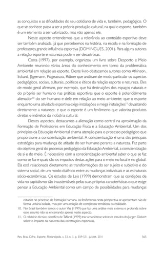 Rev. Bras. Ciênc. Esporte, Florianópolis, v. 33, n. 3, p. 559-571, jul./set. 2011 565
as conquistas e as diﬁculdades do seu cotidiano de vida e, também, pedagógico. O
que se conhece passa a ser a própria produção cultural, na qual o esporte, também
é um elemento a ser valorizado, mas não apenas ele.
Neste aspecto entendemos que a relevância ao conteúdo esportivo deve
ser também analisada, já que percebemos na história, na escola e na formação de
professores grande inﬂuência esportiva (DOMINGUES, 2001). Para alguns autores
a relação esporte e natureza podem ser desastrosas.
Costa (1997), por exemplo, organizou um livro sobre Desporto e Meio
Ambiente reunindo várias áreas do conhecimento em torno da problemática
ambiental em relação ao esporte. Deste livro destacamos autores como Atkinson,
Eckard, Jãgemann, Piageassou, Rittner que analisam de modo particular os aspectos
pedagógicos, sociais, culturais, políticos e éticos da relação esporte e natureza. Eles
de modo geral aﬁrmam, por exemplo, que há destruições dos espaços naturais e
do próprio ser humano nas práticas esportivas que o esporte é potencialmente
alienador10
do ser humano e dele em relação ao meio ambiente; que o esporte
enquanto uma atividade esportiva exige instalações e mega instalações11
devastando
diretamente a natureza; e que o esporte é um fenômeno que valoriza produtos
diretos e indiretos da indústria cultural.
Destes aspectos, destacamos a alienação como central na aproximação da
Formação de Professores em Educação Física e a Educação Ambiental. Um dos
princípios da Educação Ambiental chama atenção para o processo pedagógico que
proporcione a conscientização ambiental. A conscientização é uma das principais
estratégias para mudança de atitude do ser humano perante a natureza. Faz parte
do objetivo geral do processo pedagógico da Educação Ambiental, a conscientização
de si e do meio. É necessário com a conscientização ambiental saber o que se faz
como se faz e quais são os impactos destas ações para o meio no local e no global.
Ela está relacionada diretamente as transformações do ser sujeito e subjetivo e do
sistema social, de um modo dialético entre as mudanças individuais e as estruturais
sócio-econômicas. Os estudos de Leis (1999) demonstram que as condições de
vida no capitalismo são insustentáveis pelas suas próprias características o que exige
pensar a Educação Ambiental como um campo de possibilidades para mudanças
estudos no processo de formação humana, os fenômenos nesta perspectiva se apresentam não de
forma unitária isolada, mas por uma relação de complexos temáticos da realidade.
10. No Brasil também temos o autor Vaz (1999) que faz uma análise mais extensa e profunda sobre
esse assunto não se encerrando apenas neste aspecto.
11. O relatório técnico cientíﬁco de Taffarel (1999) traz uma síntese sobre os estudos do Jurgen Diekert
sobre o impacto na natureza das construções esportivas.
 
