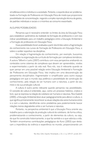 566 Rev. Bras. Ciênc. Esporte, Florianópolis, v. 33, n. 3, p. 559-571, jul./set. 2011
simultâneas entre o indivíduo e a sociedade. Portanto, o esporte deve ser problema-
tizado na Formação de Professores em Educação Física de modo que proporcione
possibilidades de conscientização, negando a simples reprodução técnica de gestos,
de padrões individuais e sociais e o incentivo ao consumo exacerbado.
ALGUMAS POSSIBILIDADES
Pensamos que é necessário entender os limites da área da Educação Física
para estabelecer parâmetros da realidade da formação de professores e com isso
indicar possibilidades para um trabalho pedagógico entre a Educação Ambiental e
a Formação de professores em Educação Física.
Essas possibilidades foram analisadas a partir dos limites sobre a fragmentação
do conhecimento nos cursos de Formação de Professores em Educação Física, e
sobre o caráter esportivo nas disciplinas.
Em relação à fragmentação do conhecimento, por exemplo, buscamos
orientações na organização do currículo de formação por complexos temáticos.
A autora Taffarel e Lacks (2007) contribuiu com essa perspectiva analisando os
conteúdos como sistemas de complexos que devem ser apreendidos, vividos
e experimentados a partir da vida real. Para nós, isso é relevante quando se
quer pensar em uma possível relação entre Educação Ambiental e Formação
de Professores em Educação Física. Isto implica em uma desconstrução do
pensamento disciplinador, fragmentador e simpliﬁcador para outro espaço
pedagógico em que o mundo seja potência e possibilidade de construção do
conhecimento, pela relação do ser humano com a natureza, a partir do seu
meio e da sua produção cultural.
A cultura é outro ponto relevante quando pensamos nas possibilidades.
O conceito de cultura é entendido, aqui, como um processo histórico, criativo e
livre, que se expressa na relação do cotidiano ser humano e natureza. Para Gadotti
(2000), a Educação Ambiental deve atuar padagogicamente para alterar a cultura, o
que signiﬁca primeiramente reconhecer as atuais relações dos seres humanos entre
si e com a natureza, identiﬁcá-las como predatórias para posteriormente buscar
relações menos degradantes entre o ser humano e natureza.
Portanto, na perspectiva ambiental é que a Educação Física oriente seu
trabalho para a valorização da produção cultural do cotidiano, de forma crítica,
problematizando o conhecimento, a partir de elementos da cultura, ou seja,
do que foi construído historicamente, o que faz sentido e o que valoriza a vida.
Também encontramos contribuições pedagógicas do Kunz (2003) que desta-
cam a importância da vivência e experiência no mundo, proporcionando um
 