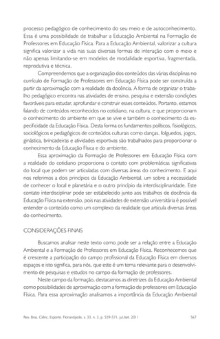 Rev. Bras. Ciênc. Esporte, Florianópolis, v. 33, n. 3, p. 559-571, jul./set. 2011 567
processo pedagógico de conhecimento do seu meio e de autoconhecimento.
Essa é uma possibilidade de trabalhar a Educação Ambiental na Formação de
Professores em Educação Física. Para a Educação Ambiental, valorizar a cultura
signiﬁca valorizar a vida nas suas diversas formas de interação com o meio e
não apenas limitando-se em modelos de modalidade esportiva, fragmentada,
reprodutiva e técnica.
Compreendemos que a organização dos conteúdos das várias disciplinas no
currículo de Formação de Professores em Educação Física pode ser construída a
partir da aproximação com a realidade da docência. A forma de organizar o traba-
lho pedagógico encontra nas atividades de ensino, pesquisa e extensão condições
favoráveis para estudar, aprofundar e construir esses conteúdos. Portanto, estamos
falando de conteúdos reconhecidos no cotidiano, na cultura, e que proporcionam
o conhecimento do ambiente em que se vive e também o conhecimento da es-
peciﬁcidade da Educação Física. Desta forma os fundamentos políticos, ﬁsiológicos,
sociológicos e pedagógicos de conteúdos culturais como danças, folguedos, jogos,
ginástica, brincadeiras e atividades esportivas são trabalhados para proporcionar o
conhecimento da Educação Física e do ambiente.
Essa aproximação da Formação de Professores em Educação Física com
a realidade do cotidiano proporciona o contato com problemáticas signiﬁcativas
do local que podem ser articuladas com diversas áreas do conhecimento. E aqui
nos referimos a dois princípios da Educação Ambiental, um sobre a necessidade
de conhecer o local e planetária e o outro princípio da interdisciplinaridade. Este
contato interdisciplinar pode ser estabelecido junto aos trabalhos de docência da
Educação Física na extensão, pois nas atividades de extensão universitária é possível
entender o conteúdo como um complexo da realidade que articula diversas áreas
do conhecimento.
CONSIDERAÇÕES FINAIS
Buscamos analisar neste texto como pode ser a relação entre a Educação
Ambiental e a Formação de Professores em Educação Física. Reconhecemos que
é crescente a participação do campo proﬁssional da Educação Física em diversos
espaços e isto signiﬁca, para nós, que este é um tema relevante para o desenvolvi-
mento de pesquisas e estudos no campo da formação de professores.
Neste campo da formação, destacamos as diretrizes da Educação Ambiental
como possibilidades de aproximação com a formação de professores em Educação
Física. Para essa aproximação analisamos a importância da Educação Ambiental
 