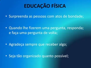 EDUCAÇÃO FÍSICA
• Surpreenda as pessoas com atos de bondade;

• Quando lhe fizerem uma pergunta, responda;
  e faça uma pergunta de volta;

• Agradeça sempre que receber algo;

• Seja tão organizado quanto possível;
 