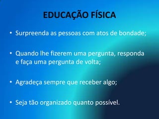 EDUCAÇÃO FÍSICA
• Surpreenda as pessoas com atos de bondade;

• Quando lhe fizerem uma pergunta, responda
  e faça uma pergunta de volta;

• Agradeça sempre que receber algo;

• Seja tão organizado quanto possível.
 