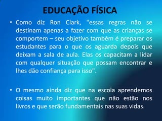 EDUCAÇÃO FÍSICA
• Como diz Ron Clark, "essas regras não se
  destinam apenas a fazer com que as crianças se
  comportem – seu objetivo também é preparar os
  estudantes para o que os aguarda depois que
  deixam a sala de aula. Elas os capacitam a lidar
  com qualquer situação que possam encontrar e
  lhes dão confiança para isso".

• O mesmo ainda diz que na escola aprendemos
  coisas muito importantes que não estão nos
  livros e que serão fundamentais nas suas vidas.
 