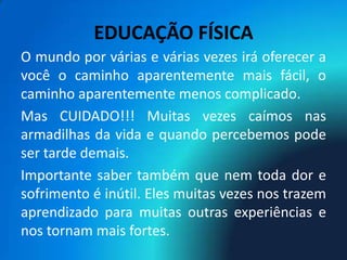 EDUCAÇÃO FÍSICA
O mundo por várias e várias vezes irá oferecer a
você o caminho aparentemente mais fácil, o
caminho aparentemente menos complicado.
Mas CUIDADO!!! Muitas vezes caímos nas
armadilhas da vida e quando percebemos pode
ser tarde demais.
Importante saber também que nem toda dor e
sofrimento é inútil. Eles muitas vezes nos trazem
aprendizado para muitas outras experiências e
nos tornam mais fortes.
 