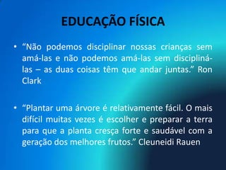 EDUCAÇÃO FÍSICA
• “Não podemos disciplinar nossas crianças sem
  amá-las e não podemos amá-las sem discipliná-
  las – as duas coisas têm que andar juntas.” Ron
  Clark

• “Plantar uma árvore é relativamente fácil. O mais
  difícil muitas vezes é escolher e preparar a terra
  para que a planta cresça forte e saudável com a
  geração dos melhores frutos.” Cleuneidi Rauen
 