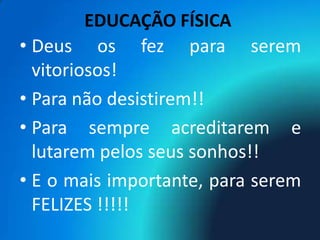 EDUCAÇÃO FÍSICA
• Deus os fez para serem
  vitoriosos!
• Para não desistirem!!
• Para sempre acreditarem e
  lutarem pelos seus sonhos!!
• E o mais importante, para serem
  FELIZES !!!!!
 
