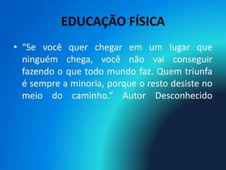 EDUCAÇÃO FÍSICA
• “Se você quer chegar em um lugar que
  ninguém chega, você não vai conseguir
  fazendo o que todo mundo faz. Quem triunfa
  é sempre a minoria, porque o resto desiste no
  meio do caminho.” Autor Desconhecido
 