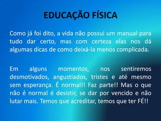 EDUCAÇÃO FÍSICA
Como já foi dito, a vida não possui um manual para
tudo dar certo, mas com certeza elas nos dá
algumas dicas de como deixá-la menos complicada.

Em     alguns    momentos,        nos   sentiremos
desmotivados, angustiados, tristes e até mesmo
sem esperança. É normal!! Faz parte!! Mas o que
não é normal é desistir, se dar por vencido e não
lutar mais. Temos que acreditar, temos que ter FÉ!!
 