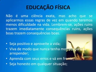 EDUCAÇÃO FÍSICA
Não é uma ciência exata, mas acho que se
aplicarmos essas regras de vez em quando teremos
menos dificuldade na vida. Lembrem-se, ações ruins
trazem imediatamente consequências ruins, ações
boas trazem consequências boas.

• Seja positivo e aproveite a vida;
• Viva de modo que nunca tenha motivos para se
  arrepender;
• Aprenda com seus erros e vá em frente;
• Seja honesto em qualquer situação;
 