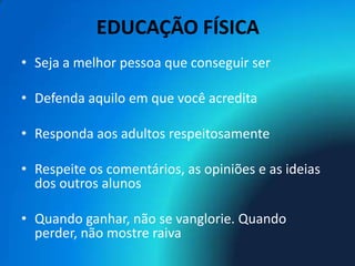 EDUCAÇÃO FÍSICA
• Seja a melhor pessoa que conseguir ser

• Defenda aquilo em que você acredita

• Responda aos adultos respeitosamente

• Respeite os comentários, as opiniões e as ideias
  dos outros alunos

• Quando ganhar, não se vanglorie. Quando
  perder, não mostre raiva
 