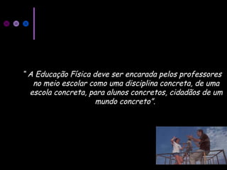“ A Educação Física deve ser encarada pelos professores
no meio escolar como uma disciplina concreta, de uma
escola concreta, para alunos concretos, cidadãos de um
mundo concreto”.
 