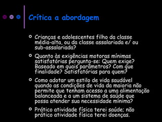 Crítica a abordagem
 Crianças e adolescentes filho da classe
média-alta, ou da classe assalariada e/ ou
sub-assalariada?
 Quanto às exigências motoras mínimas
satisfatórias pergunta-se: Quem exige?
Baseado em quais parâmetros? Com que
finalidade? Satisfatórias para quem?
 Como adotar um estilo de vida saudável
quando as condições de vida da maioria não
permite que tenham acesso a uma alimentação
balanceada e a um sistema de saúde que
possa atender sua necessidade mínima?
 Prático atividade física terei saúde; não
prático atividade física terei doenças.
 