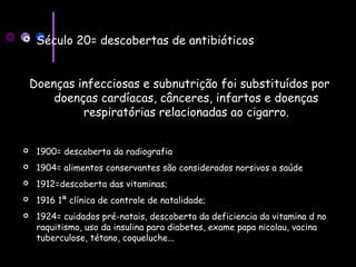  Século 20= descobertas de antibióticos
Doenças infecciosas e subnutrição foi substituídos por
doenças cardíacas, cânceres, infartos e doenças
respiratórias relacionadas ao cigarro.
 1900= descoberta da radiografia
 1904= alimentos conservantes são considerados norsivos a saúde
 1912=descoberta das vitaminas;
 1916 1ª clínica de controle de natalidade;
 1924= cuidados pré-natais, descoberta da deficiencia da vitamina d no
raquitismo, uso da insulina para diabetes, exame papa nicolau, vacina
tuberculose, tétano, coqueluche...
 